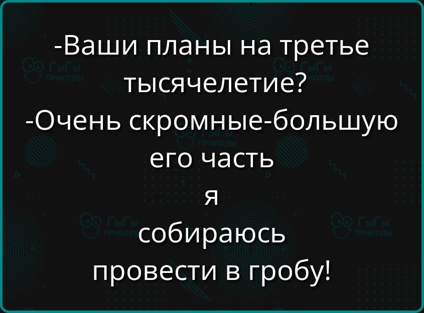 Ваши планы на третье тысячелетие Очень скромные большую его часть я собираюсь провести в гробу