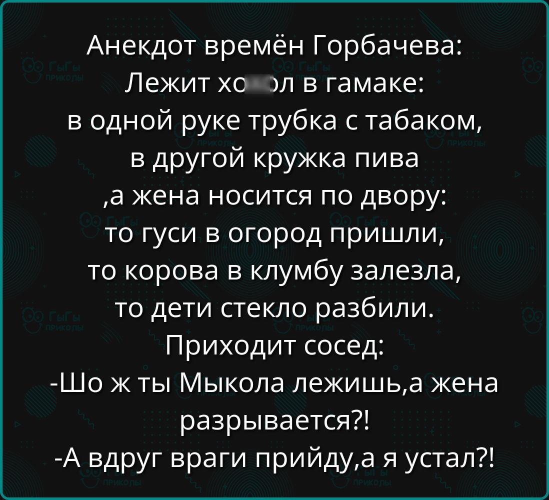 Анекдот времён Горбачева Лежит хохол в гамаке в одной руке трубка с табаком в другой кружка пива а жена носится по двору то гуси в огород пришли то корова в клумбу залезла то дети стекло разбили Приходит сосед Шо ж ты Мыкола лежишьа жена разрывается А вдруг враги прийдуа я устал