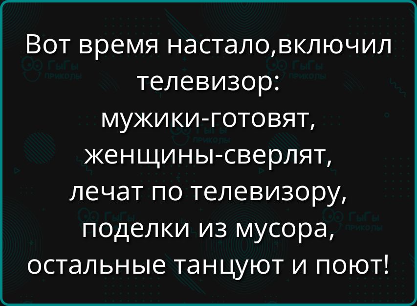 Вот время насталовключил телевизор мужики готовят женщины сверлят лечат по телевизору поделки из мусора остальные танцуют и поют