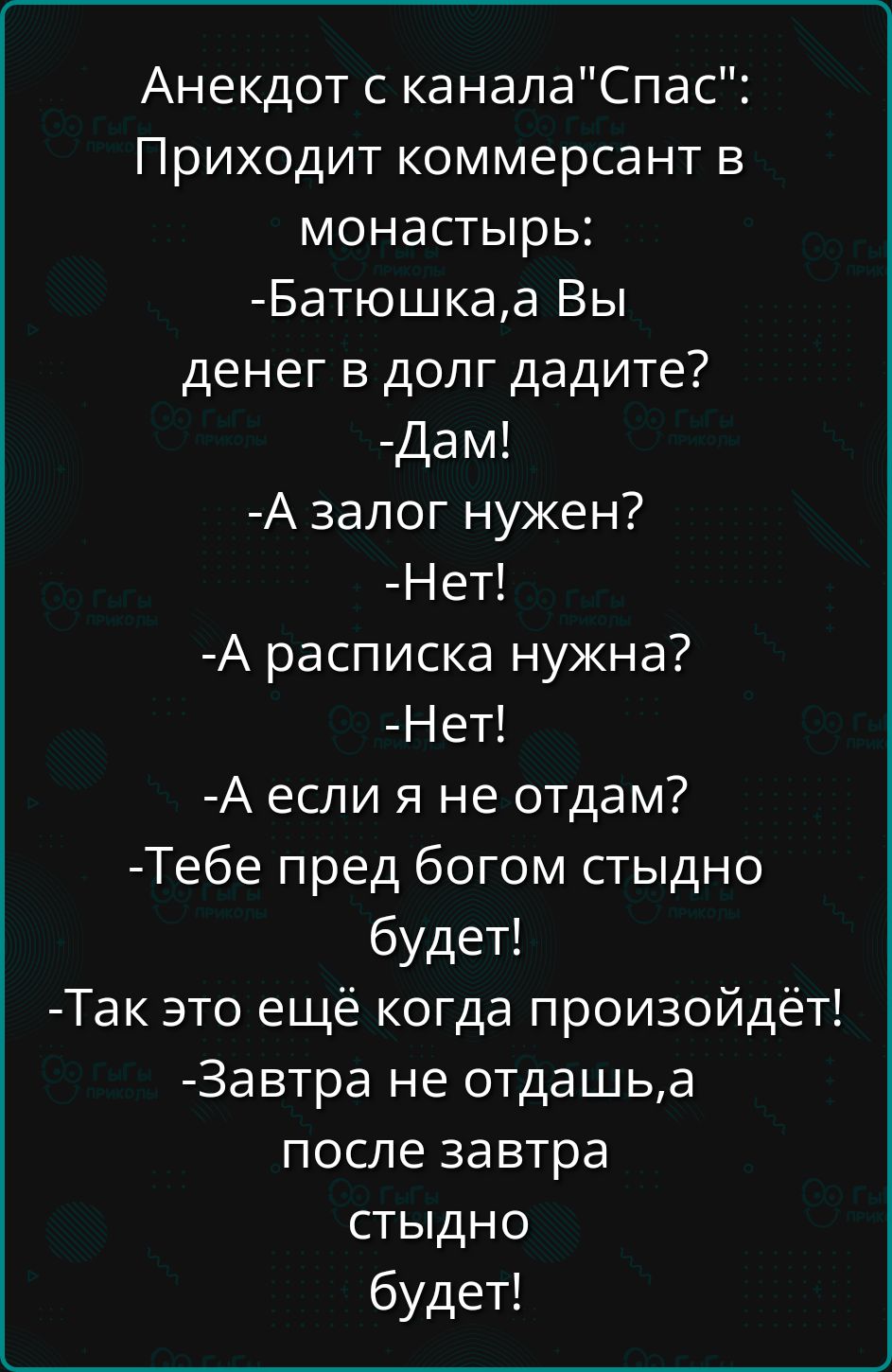 Анекдот с каналаСпас Приходит коммерсант в монастырь Батюшкаа Вы денег в долг дадите Дам А залог нужен Нет А расписка нужна Нет А если я не отдам Тебе пред богом стыдно будет Так это ещё когда произойдёт Завтра не отдашьа после завтра стыдно будет