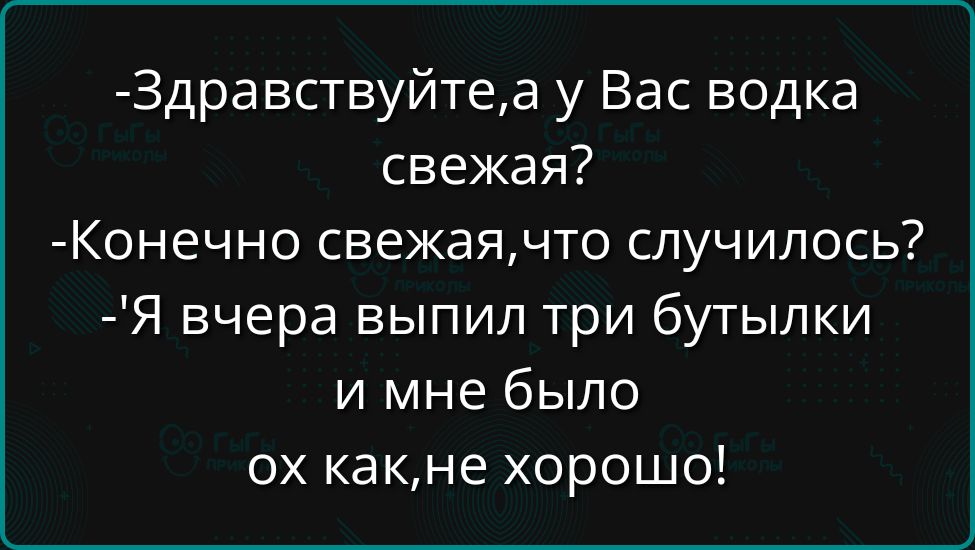 Здравствуйтеа у Вас водка свежая Конечно свежаячто случилось Я вчера выпил три бутылки и мне было ох какне хорошо