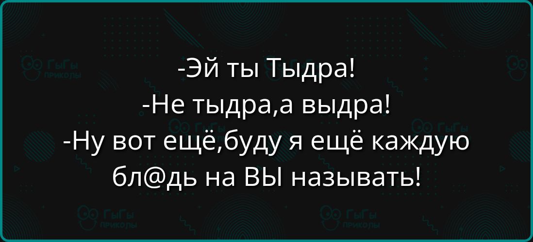 ЭЙ ты Тыдра Не тыдраа выдра Ну вот ещёбуду я ещё каждую блдь на ВЫ называть