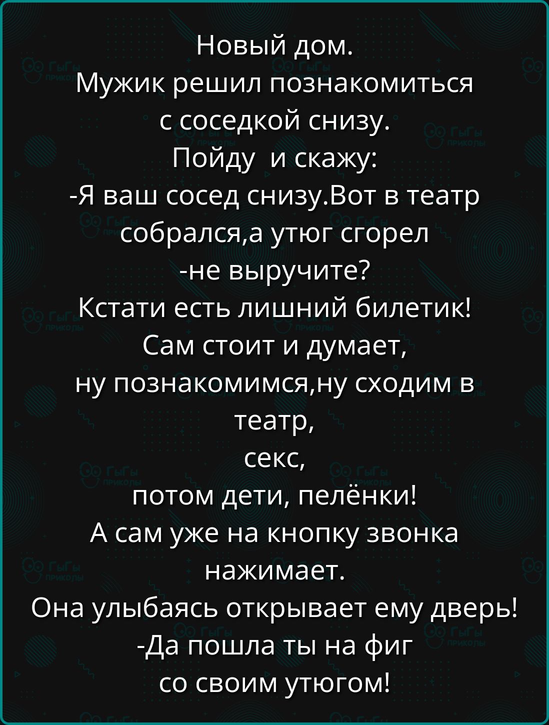 Новый дом Мужик решил познакомиться с соседкой снизу Пойду и скажу Я ваш сосед снизуВот в театр собралсяа утюг сгорел не выручите Кстати есть лишний билетик Сам стоит и думает ну познакомимсяну сходим в театр секс потом дети пелёнки А сам уже на кнопку звонка нажимает Она улыбаясь открывает ему дверь Да пошла ты на фиг со своим утюгом