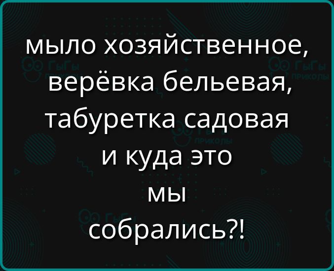 мыло хозяйственное верёвка бельевая табуретка садовая и куда это мы собрались