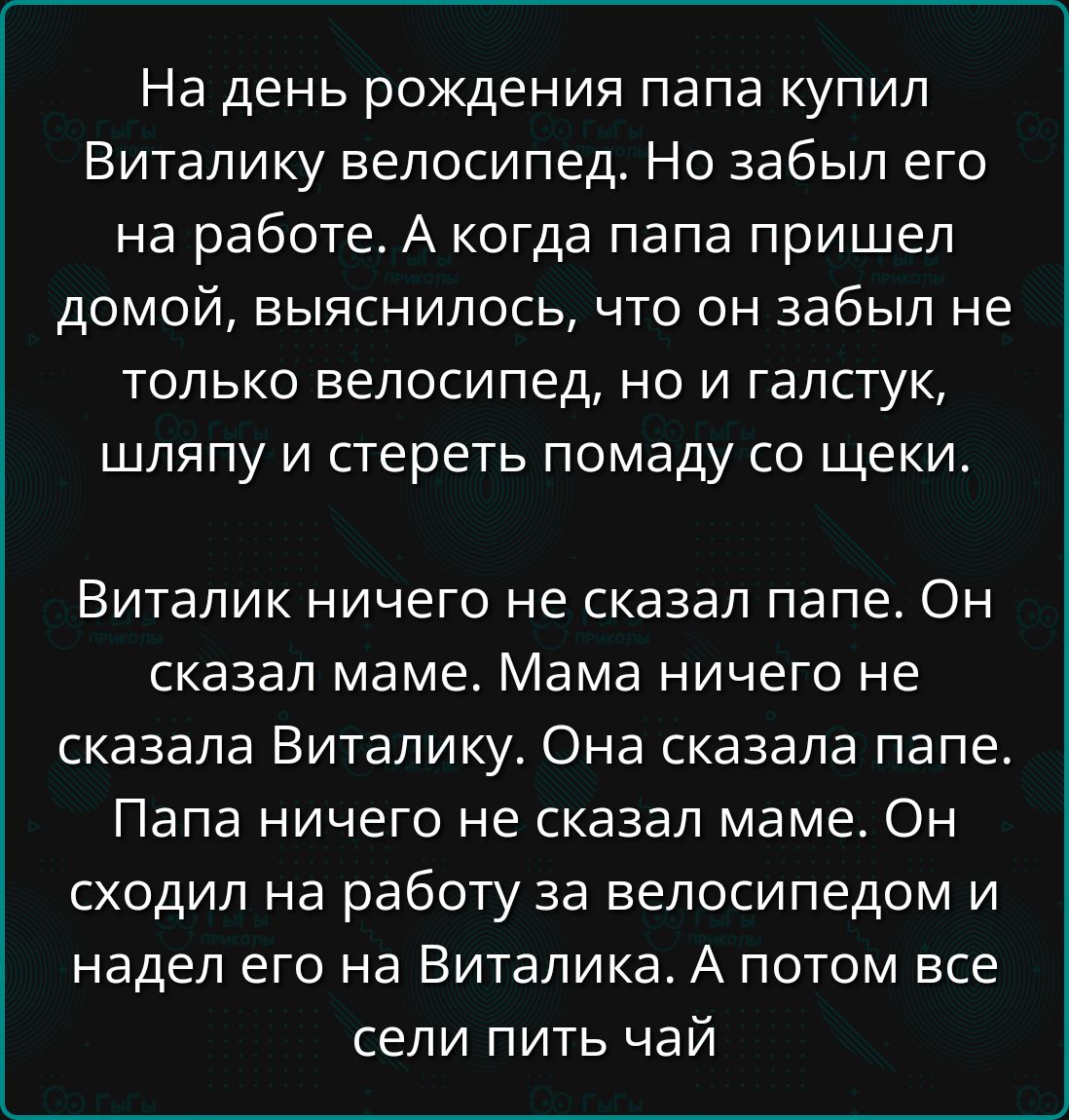 На день рождения папа купил Виталку велосипед. Но забыл его на работе. А когда папа пришел домой, выяснилось, что он забыл не только велосипед, но и галстук, шляпу и стереть помаду со щечки. Виталик ничего не сказал папе. Он сказал маме. Мама ничего не сказала Виталику. Папа ничего не сказал маме. Он сходил на работу за велосипедом и надел его на Виталика. А потом все сидели пить чай