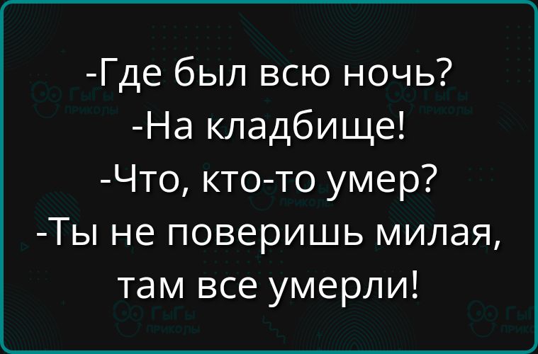 -Где был всю ночь?
-На кладбище!
-Что, кто-то умер?
-Ты не поверишь милая, там все умерли!