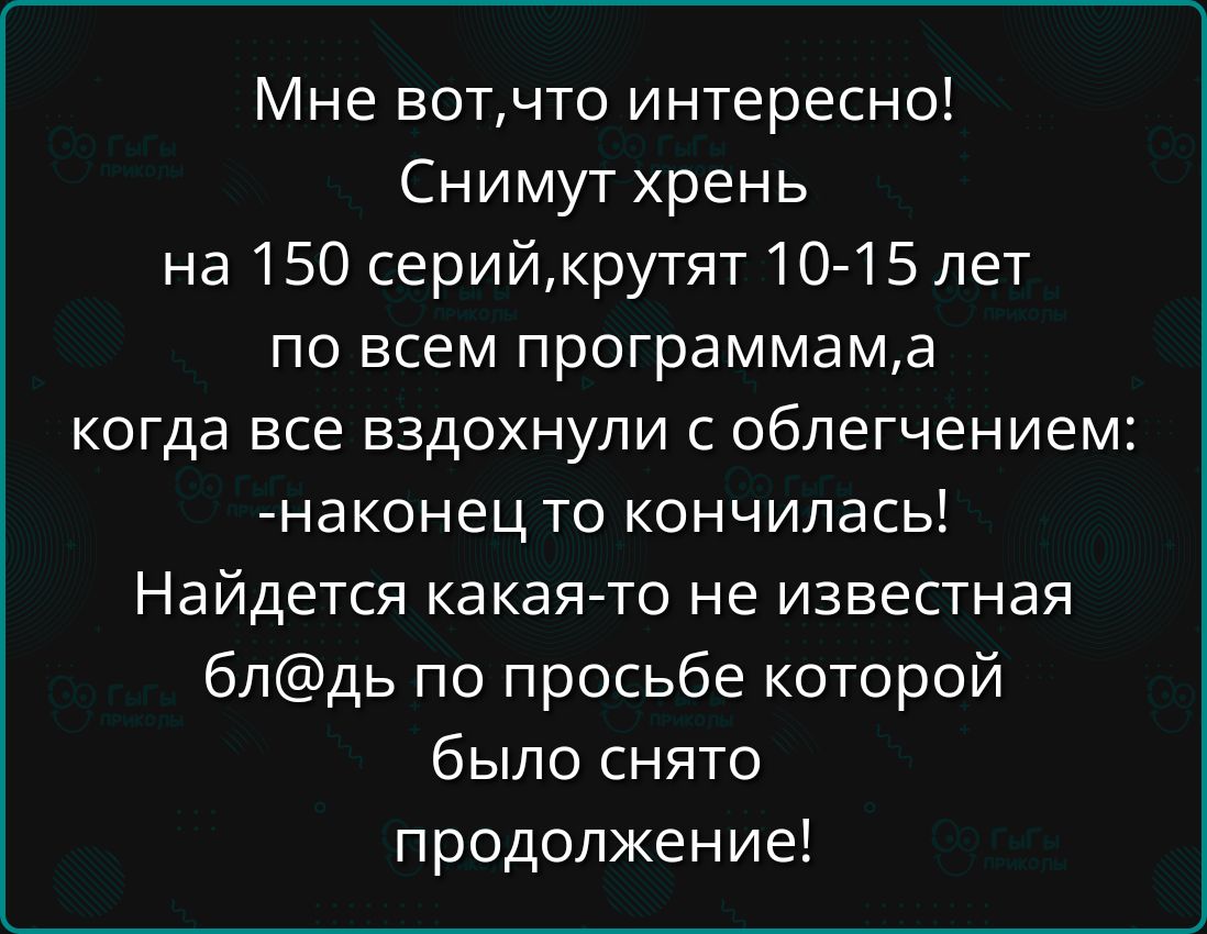 Мне вот,что интересно!\nСнимают хрень на 150 серий,крутят 10-15 лет по всем программам,а когда все вздохнули с облегчением: -наконец то кончилась!\nНайдется какая-то не известная бл@дь по просьбе которой было снято продолжение!