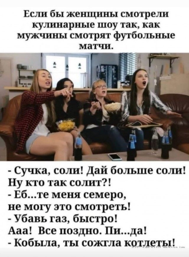 Если бы женщины смотрели купшарные шоу так как мужчины смотрят футбшшные матчи Сучка соли Дай больше соли Ну кто так солит Ебте меня семеро не могу это смотреть Убавь газ быстро Ааа Все поздио Пида Кобыла ты сожгла котлеты