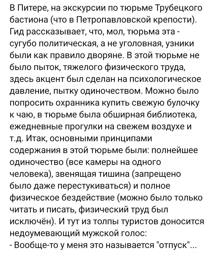 В Питере на экскурсии по тюрьме Трубецкого бастиона что в Петропавловской крепости Гид рассказывает что мол тюрьма ата сугубо политическая а не уголовная узники были как правило дворяне В этой тюрьме не было пыток тяжелого Физического труда здесь акцент был сделан на психологическое давление пытку одиночеством Можно было попросить охранника купить свежую булочку к чаю в тюрьме была обширная библио