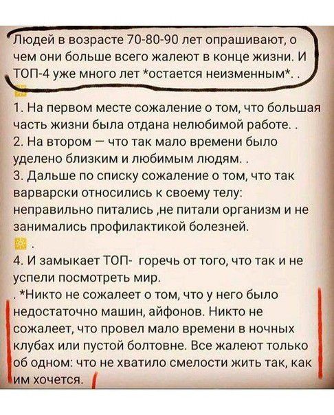Людей в возрасте 70 80 90 пет опрашивают о чем они больше всего жалеют в конце жизни и Т0П74 уже много лет остается неизменным 1 На первом месте сожаление о томчто большая часть жизни была отдана нелюбимой работе 2 На втором что так мало времени было уделено близким и любимым людям 3 Дальше по списку сожаление о том что так варварски относились к своему телу неправильно питались ие питали организм