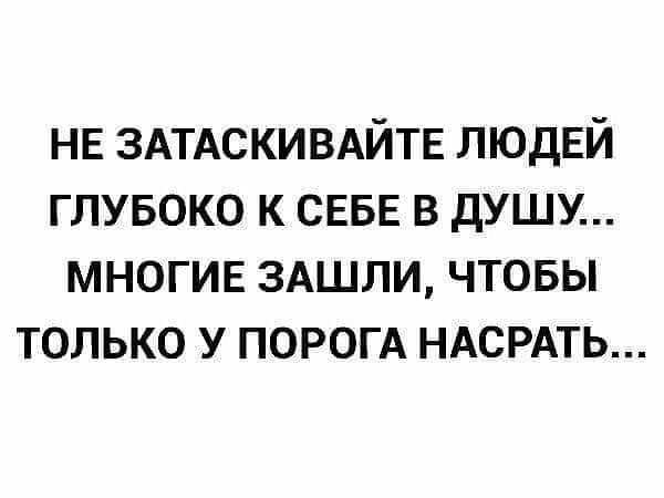 НЕ ЗАТАСКИВАЙТЕ ЛЮДЕЙ глубоко к СЕБЕ в душу МНОГИЕ 3АШЛИ чтовы только у ПОРОГА НАСРАТЬ