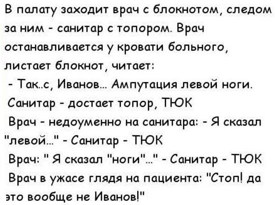 В палату заходит врач с блокнотом следом за ним санитар с топором Врач ОСТЦНШЛИВЦВТСЯ у КРОВЩИ бдЛЬНОГО листпет блокнот читает Таше Иванов Ампутация левой ноги Санитар достает топор ТЮК Врач недоуменно на санитар левой Санитар ТЮК Санитар ТЮК Врач в ужасе глядя на пациента Стоп до зто вообще не Иванов Я сказал Врач Я сказал ноги