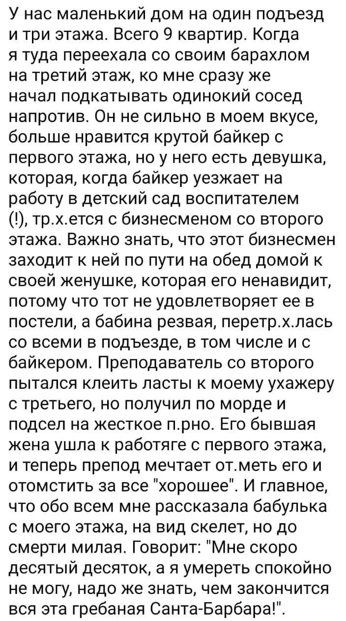 У нас маленький дом на один подъезд и три этажа Всего 9 квартир Когда я туда переехала со своим барахлом на третий этаж ко мне сразу же начал подкатывать одинокий сосед напротив Он не сильно в моем вкусе больше нравится крутой байкер первого этажа но у него есть девушка которая когда байкер уезжает на работу в детский сад воспитателем трхется с бизнесменом со второго этажа Важно знать что этот биз