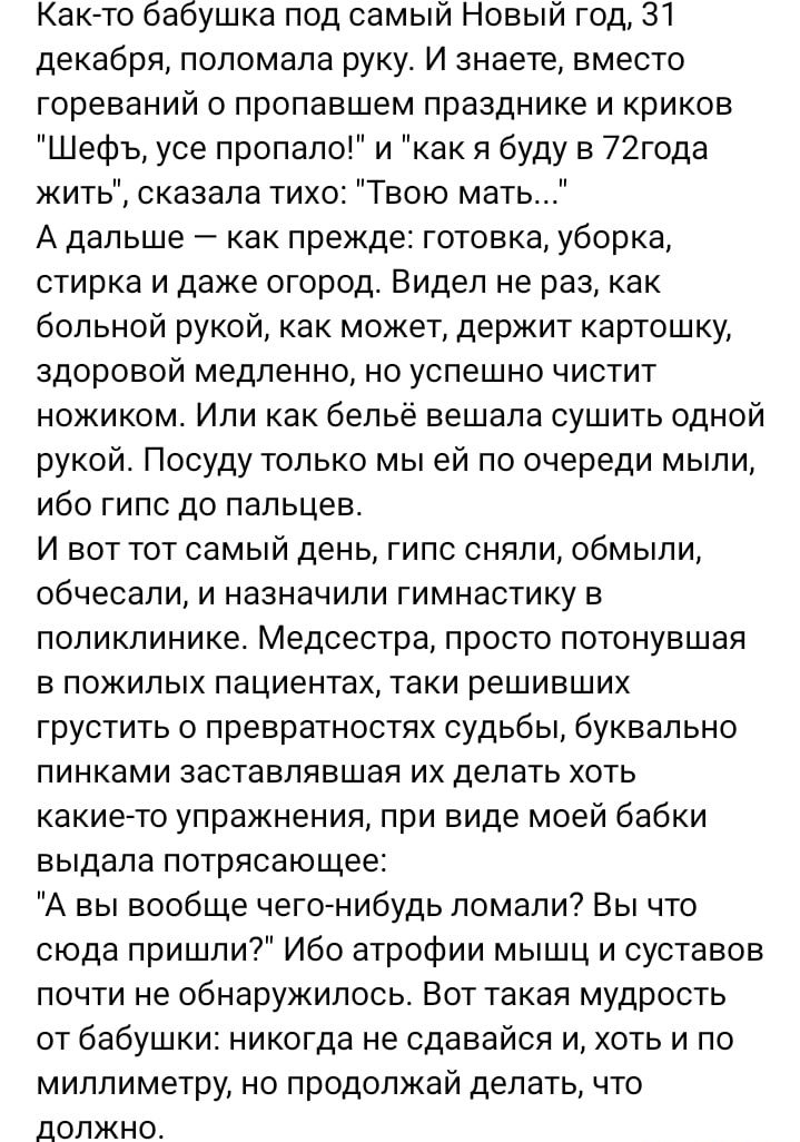 Как то бабушка под самый Новый год 31 декабря поломана руку И знаете вместо гореваиий о пропавшем празднике и криков Шефъ усе пропало и как я буду в 72года жить сказала тихо Твою мать А дальше как прежде готовка уборка стирка и даже огород Видел не раз как больной рукой как может держит картошку здоровой медленно но успешно чистит ножиком Или как бельё вешала сушить одной рукой Посуду только мы ей