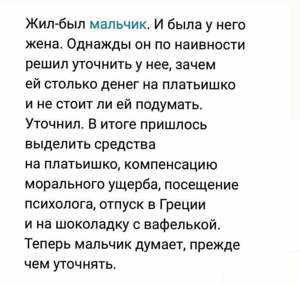 Жил был мальчик И была у него жена Однажды он по наивности решил уточнить у нее зачем ей столько денег на платьишко и не стоит ли ей подумать Уточнипо В итоге пришлось выделить средства на ппатьишко компенсацию морального ущерба посещение психолога отпуск в Греции и на шоколадку вафелькой Теперь мальчик думает прежде чем уточнять