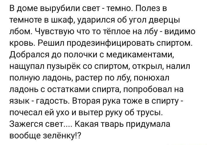 В доме вырубили свет темно Полез в темноте в шкаф ударился об угол дверцы лбом Чувствую что то тёплое на лбу видимо кровь Решил продезинфицировать спиртом Добрался до полочки с медикаментами нащупал пузырек со спиртом открыл налил полную ладонь растер по лбу понюхал ладонь с остатками спирта попробовал на язык гадость Вторая рука тоже в спирту почесал ей ухо и вытер руку об трусы зажегся свет Кака