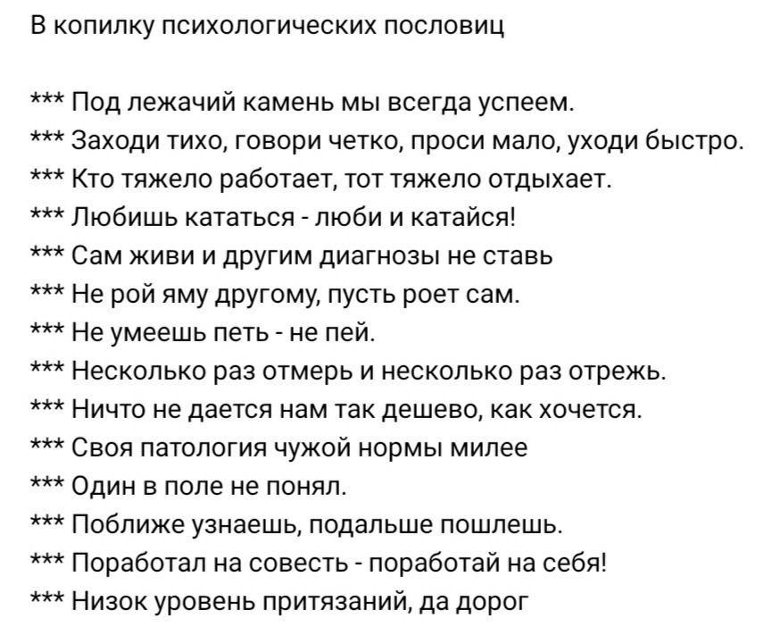 в копилку психологических пословиц Под лежачий камень мы всегда успеем Заходи тихо говори четко проси мало укоди быстро Кто тяжело работает тот тяжело отдыхает Любишь квтатьея люби и катайся Сам живи и другим диагнозы не савь Не рой яму другому пусть роет сам Нв умеешь петь не пей Несколько раз отмерь и несколько раз отдежь НИЧТО не дается нам ГЕК дешево как ХОЧЕТСЯ Своя патология чужой иормьг мил