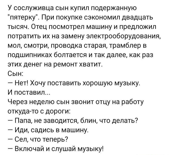 У сослуживца сын купил подержанную пятерку При покупке сэкономил двадцать ТЫСЯЧ ОТЕЦ посмотрел машину И ПРЕДЛОЖИЛ потратить их на замену электрооборудования моп смотри проводка старая трамбпер в ПОДШИПНИКЭХ болтается И ТЕК далее КВК РЭЗ ЭТИХ ЦЕНЕГ на РЭМОНТ ХБЭТИТ Сын Нет Хочу поставить хорошую музыку И поставил Через неделю сын звонит отцу на работу откуда то с дороги Папа не заводится блин что д