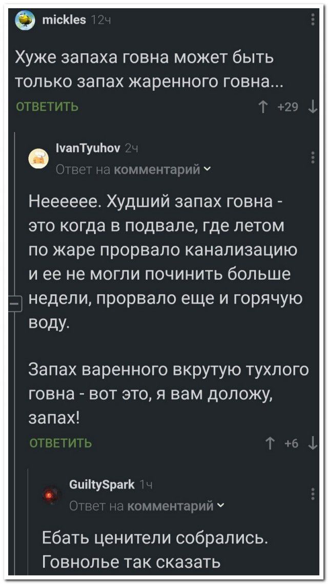 тісКе5 ХУЖЕ запаха говна может бЫТЬ ТОЛЬКО запах жаренного ГОВНЭ уапТупЬоу Нееееее Худший запах говна это когда в подвале где летом по жаре прорвало канализацию и ее не могли починить больше недели прорвало еще и горячую воду Запах варенного вкрутую тухлого говна вот это я вам доложу запах зціпузрагк Ебать ценители собрались Говнопье так сказать