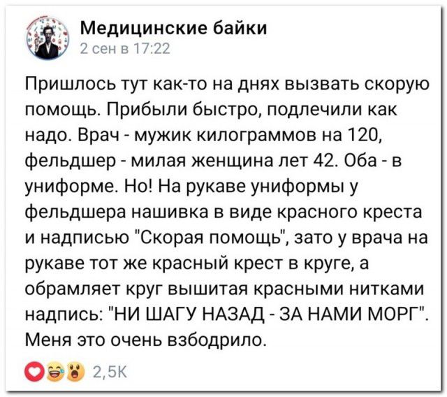 Медицинские байки ПРИШЛОСЬ ТУТ КаК ТО на дНЯХ ВЫЗВВТЬ СКОРУЮ помощь Прибыли быстро подлечили как надо Врач мужик килограммов на 120 Фельдшер милая женщина лет 42 Оба в униформе Но На рукаве униформы у Фельдшера нашивка в виде красного креста и надписью Скорая помощь зато у врача на рукаве тот же красный крест в круге а обрамляет КРУГ ВЫШИТЗЯ КраСНЫМИ НИТКЗМИ надпись НИ ШАГУ НАЗАД ЗА НАМИ МОРГ Меня