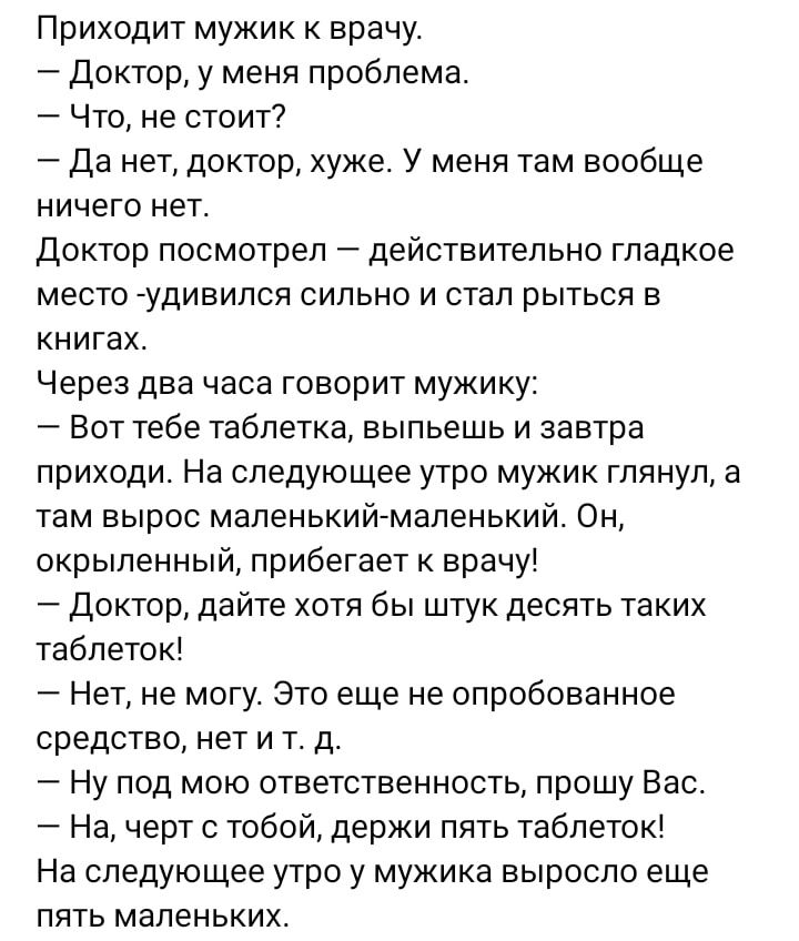 Приходит мужик к врачу доктор у меня проблема Что не стоит да нет доктор хуже У меня там вообще ничего нет Доктор посмотрел действительно гладкое место удивился сильно и стал рыться в книгах Через два часа говорит мужику Вот тебе таблетка выпьешь и завтра приходи На следующее утро мужик глянул а там вырос маленький маленький Он окрыленный прибегает к врачу доктор дайте хотя бы штук десять таких та