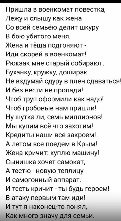 _ Пришла в военкомат повестка Лежу и слышу как жена Со всей семьёю делит шкуру В бою убитого меня Жена и тёща подгоняют Иди скорей в военкомат Рюкзак мне старый собирают Буханку кружку доширак Не вздумай сдуру в плен сдаваться И без вести не пропади Чтоб труп оформили как надо Чтоб гробовые нам пришли Ну шутка ли семь миллионов Мы купим всё что захотим Кредиты наши все закроем А летом все поедем в