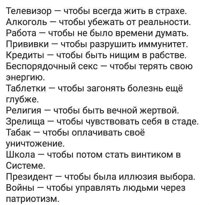 Телевизор чтобы всегда жить в страхе Алкоголь чтобы убежать от реальности Работа чтобы не было времени думать Прививки чтобы разрушить иммунитет Кредиты чтобы быть нищим в рабстве Беспорядочный секс А чтобы терять свою энергию Таблетки чтобы загонять болезнь ещё глубже Религия чтобы быть вечной жертвой зрелища чтобы чувствовать себя в стаде Табак чтобы оплачивать своё уничтожение Школа чтобы потом