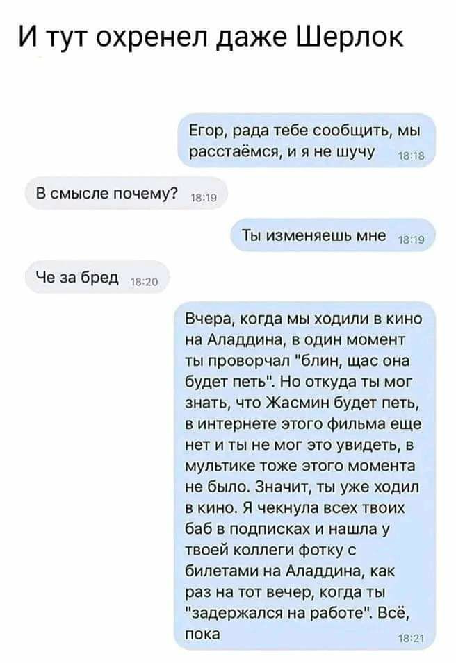 И тут охренел даже Шерлок Егор рада Таба саобщить мы раппаёмся и я не шучу в смысле почемуг Че за бред Ты изменяешь мне тэ Вчера когда мы ходили в кино на Аладдина в один момент гы проворчал блин щас она будет петь Ь Но откуда ты мог знать чта Жасмин Будет петь в интернете этого Фильма еще нет и ты не мог это увидеть мультике тоже этого момента не было Значит ты уже ходил в кино я чешула всех твои