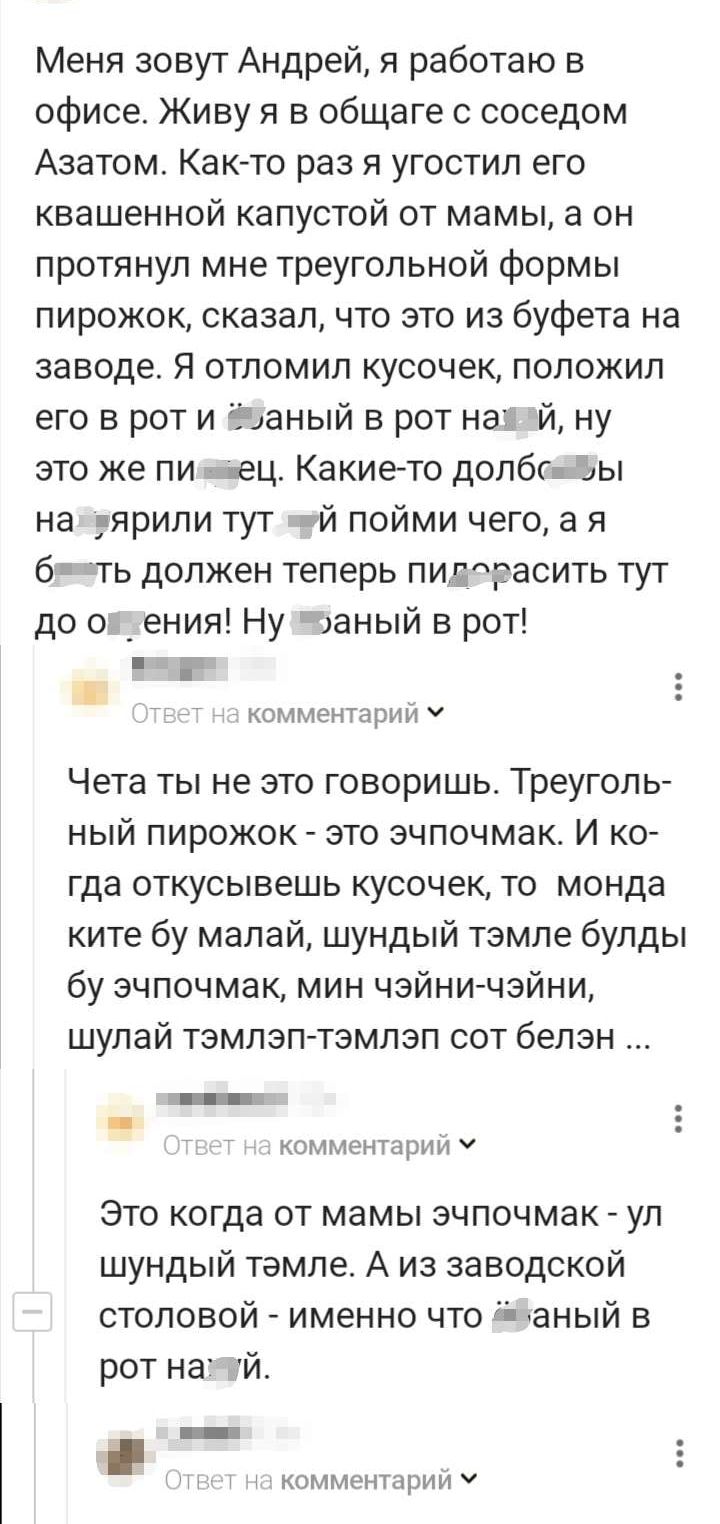 Меня зовут Андрей я работаю в офисе Живу я в общаге соседом Азатом Как То раз я угостил его квашенной капустой от мамы а он протянул мне треугольной формы пирожок сказал что это из буфета на заводе Я отпомип кусочек положил его в рот и ёцаный в рот наі й ну это же пи мгц Какие то ДОПбГкдЫ На ярили тут ай пойми чего а я б еть должен теперь пиггасить тут до ок ения Ну заный в рот котмечыонп Чета ты 