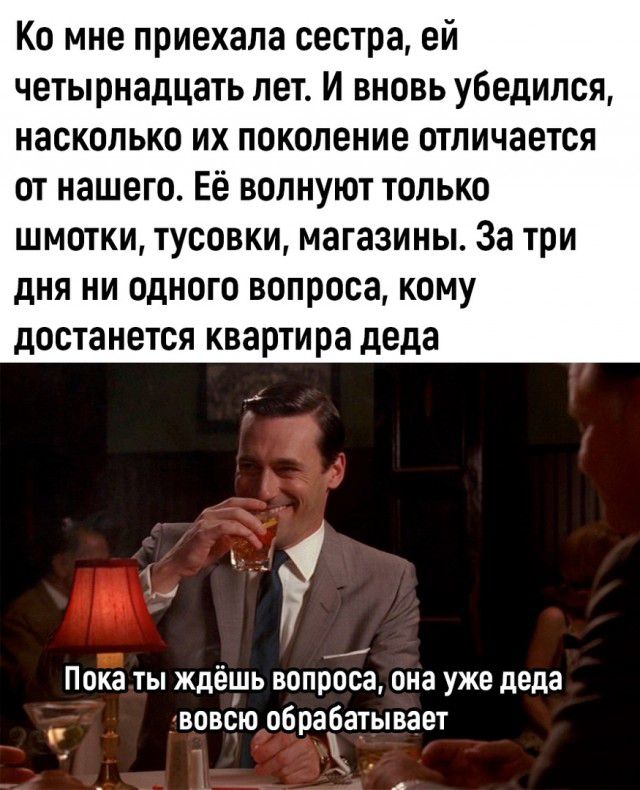 Ко мне приехала сестра ей четырнадцать лет И вновь убедился насколько их поколение отличается от нашего Её волнуют только шмотки тусовки магазины За три дня ни одного вопроса кому достанется квартира деда 4 Пока ты ждёшь вопроса она уже деда вовсю обрабатывает