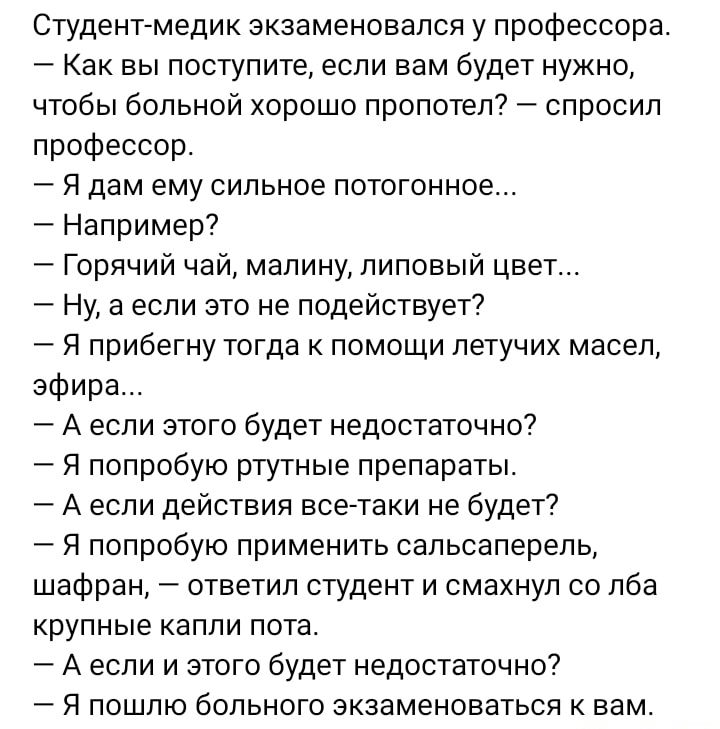 Студент медик экзаменовался у профессора Как вы поступите если вам будет нужно чтобы больной хорошо пропотеп спросил профессор Я дам ему сильное потогонное Например Горячий чай малину липовый цвет Ну а если это не подействует Я прибегну тогда к помощи летучих масел эфира А если этого будет недостаточно Я попробую ртутные препараты А если действия все таки не будет Я попробую применить сапьсаперель