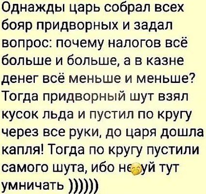 Однажды царь собрал всех бояр придворных и задал вопрос почему налогов всё больше и больше а в казне денег всё меньше и меньше Тогда придворный шут взял кусок льда и пустил по кругу через все руки до царя дошла капля Тогда по кругу пустили самого шута ибо нфуй тут умничать