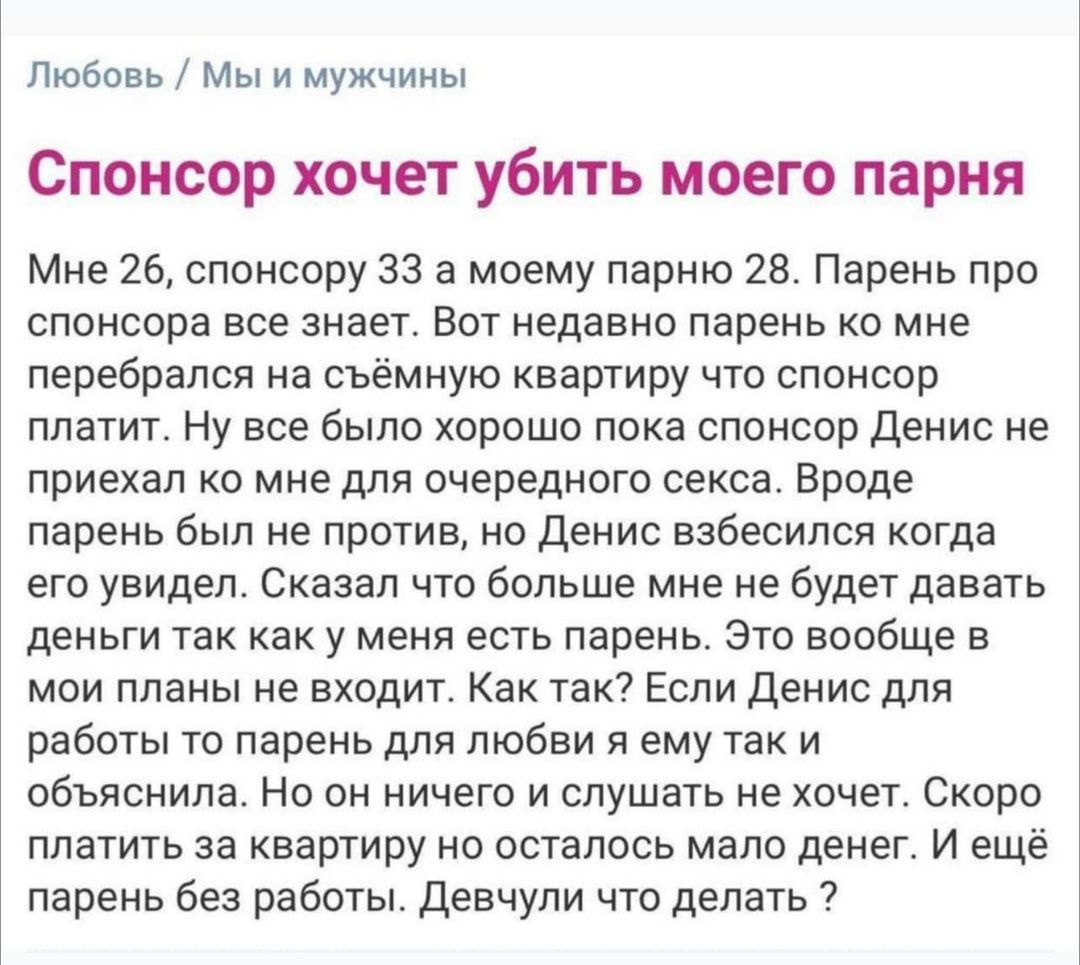 Любовь Мы и мужчины Спонсор хочет убить моего парня Мне 26 спонсору 33 а моему парню 28 Парень при спонсора все знает вот недавно парень ко мне перебрался на сьемную квартиру что спонсор платит Ну все было хорошо пока спонсор денис не приехап ко мне для очередного секса Вроде парень был не против но денис взбесился когда его увидел Сказал что больше мне не будет давать деньги так как у меня есть п