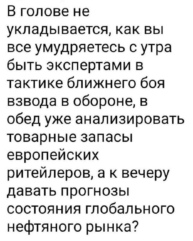 В голове не укладывается как вы все умудряетесь с утра быть экспертами в тактике ближнего боя взвода в обороне в обед уже анализировать товарные запасы европейских ритейлеров а к вечеру давать прогнозы состояния глобального нефтяного рынка