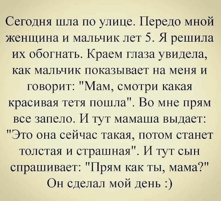 Сегодня шла по улице Передо мной женщина и мальчик лет 5 Я решила их обогнать Краем глаза увидела как МаЛЬЧИК показывает На МЕНЯ И говорит Мам смотри какая красивая тстя пошла Во мне прям все запело И тут мамаша выдает Это она сейчас такая потом станет толстая и страшная И тут сын спрашивает Прям как ты мама Он сделал мой день