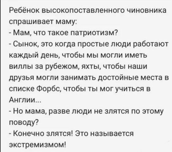 Ребёнок высокопоставленного чиновника спрашивает маму Мам что такое патриотизм Сынок это когда простые люди работают каждый день чтобы мы могли иметь виллы за рубежом яхты чтобы наши друзья могпи занимать достойные места в списке Форбс чтобы ты мог учиться в Англии Но мама разве люди не зпятся по этому поводу Конечно зпятся Это называется экстремизмом