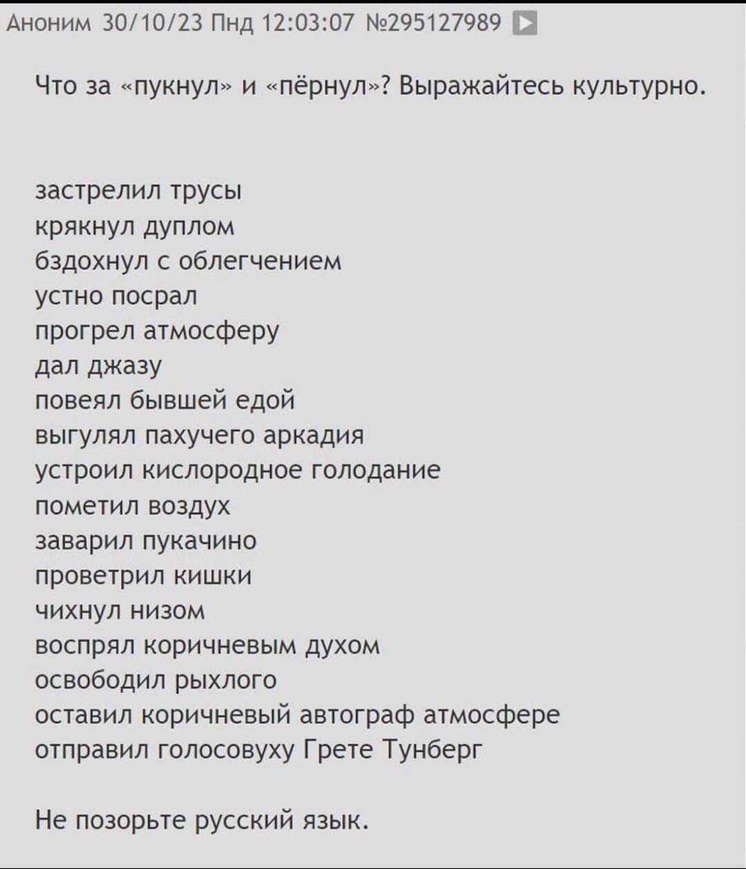 03 7 1Ч527989 Аноним 301023 Пндт Что за нукнул и пернул Выражайтесь культурно застрелил трусы ряннул дунлом бздохнул с облегчением устно насрал прогрел атмосферу дал джазу новелл бывшей едой выгулял пахучего аркадия устроил кислородное голодание нометил воздух заварил пукачино нроветрил кишки чихнул низом воспрял коричневым духом освободил рыхлого оставил коричневый автограф атмосфере отправил гол