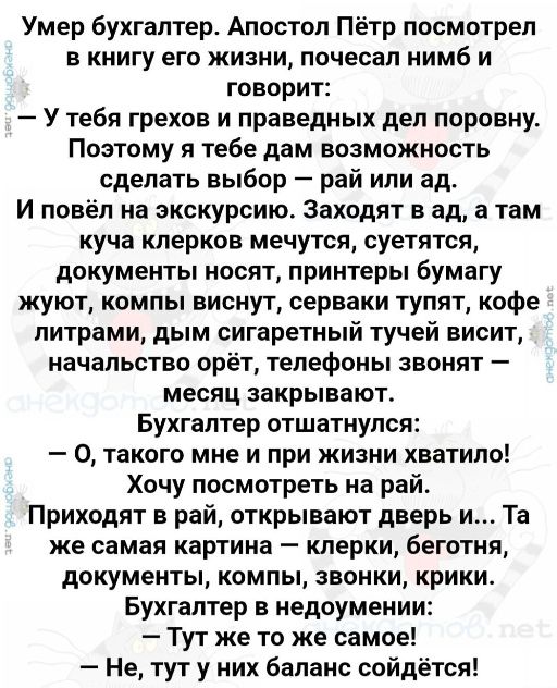 Умер бухгалтер Апостол Пётр посмотрел в книгу его жизни почесал нимб и говорит У тебя грехов и праведных дел поровну Поэтому я тебе дам возможность сделать выбор рай или ад И повёл на экскурсию Заходят в ад а там куча клерков мечутся суетятся документы носят принтеры бумагу жуют компы виснут серваки тупят кофе литрами дым сигаретный тучей висит начальство орёт телефоны звонят месяц закрывают Бухга