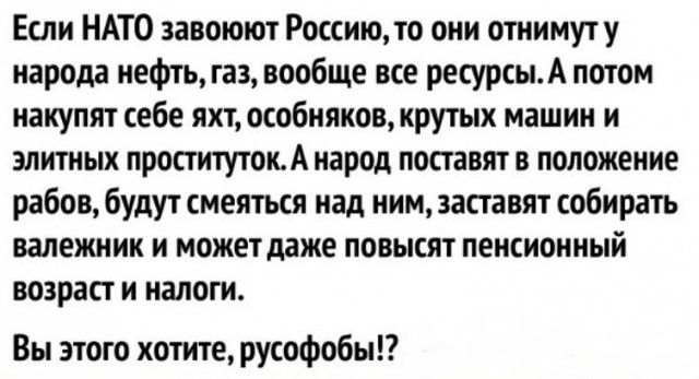 Если НАТО запоют Россию они отиимуту паром иефтъламообще все ресурсыА потом накупят себе яхт особняков крутых машин и элт ных проститутонА народ поставят в положение рабов будут меяткя над ним асгавят собирать валежник и можетдаже повысят пенсионный возраст и налоги Вы этого хотите рУсоФобыЕ