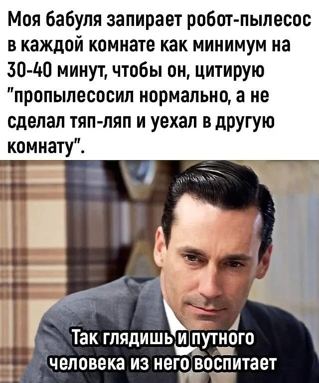 Моя бабуля запирает робот пылесос в каждой комнате как минимум на 30140 минут чтобы он цитирую пропылесосил нормально а не сделал тяп ляп и уехал в другую комнату 1 так ГЛЯдИШЬИ ПУТНОГО человека из НВГСВССПИТЗЕТ