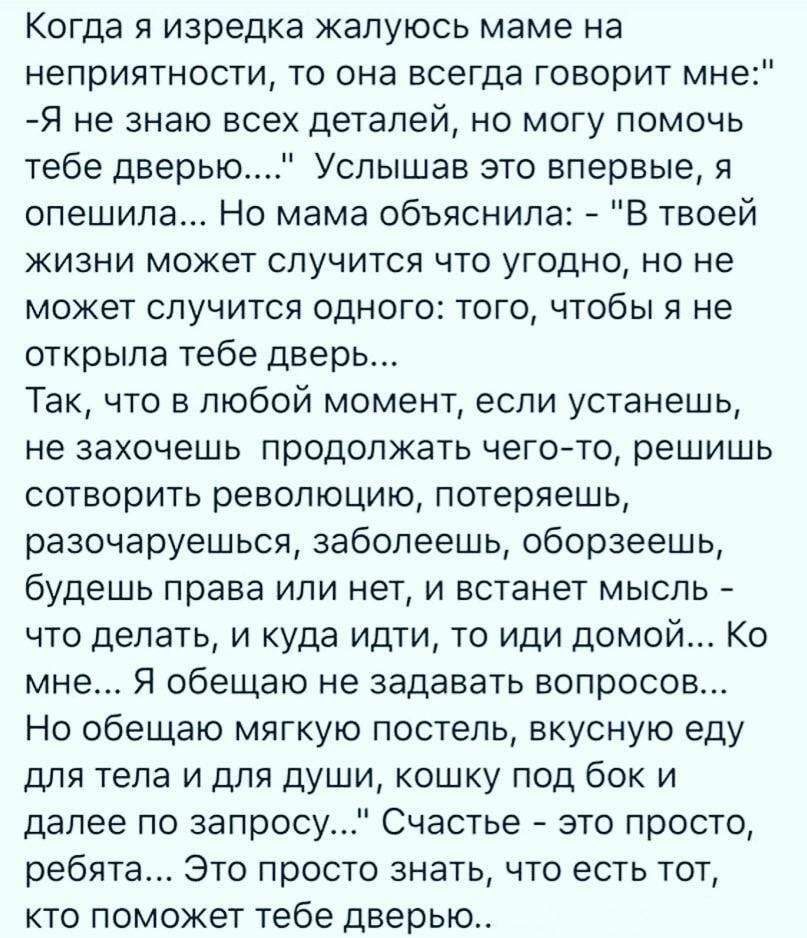 Когда я изредка жалуюсь маме на неприятности то она всегда говорит мне Я не знаю всех деталей но могу помочь тебе дверью Услышав это впервые я спешила Но мама объяснила В твоей жизни может случится что угодно но не может случится одного того чтобы я не открыла тебе дверь Так что в любой момент если устанешь не захочешь продолжать чего то решишь сотворить революцию потеряешь разочаруешься ааболеешь