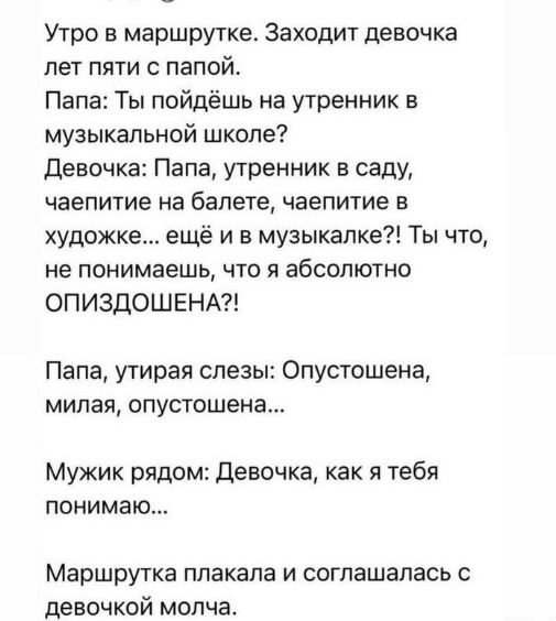 Утро в маршрутке Заходит девочка пет пяти папой Папа Ты пайдёшь на утренник в музыкальной школе девочка Папа утренник в саду чаепитие на балете чаепитие в художке ещё и в музыкапке Ты что не понимаешь что я абсолютно ОПИЗДОШЕНА Папа утирая слезы Опустошена милая опустошена Мужик рядом Девочка как я тебя понимаю Маршрутка плакала и соглашалась с девочкой молча