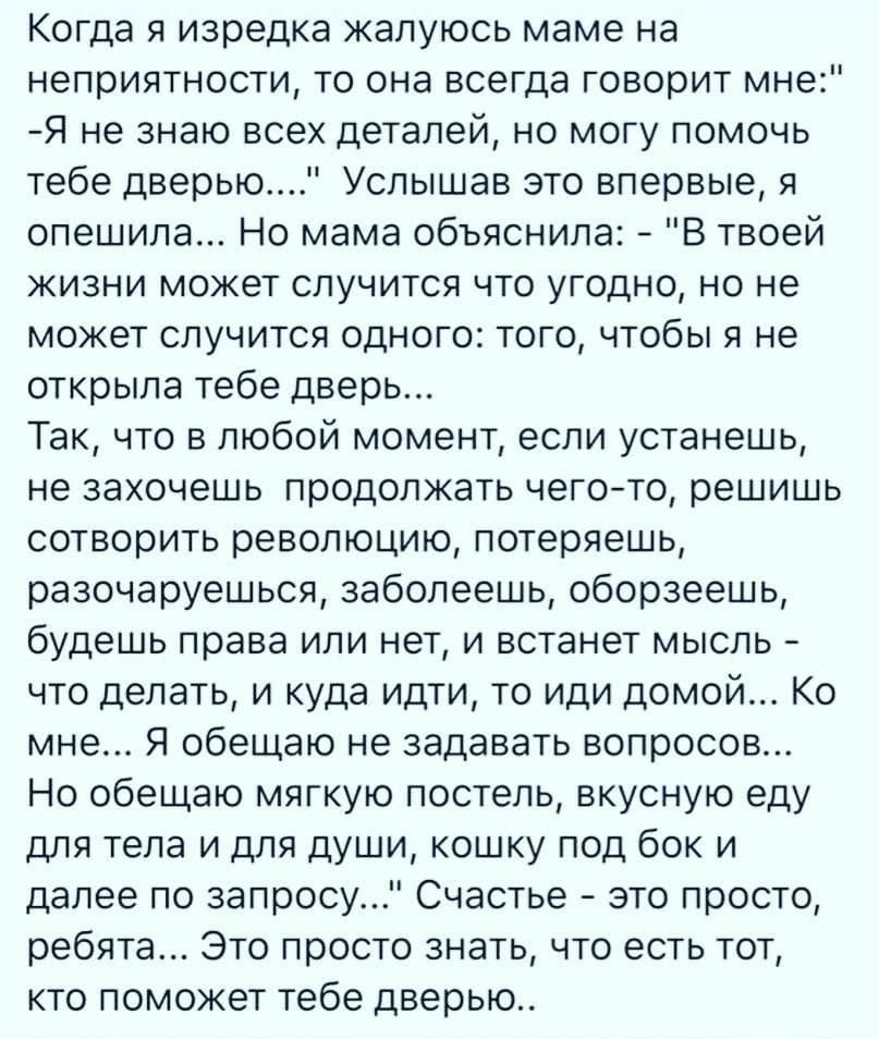 Когда я изредка жалуюсь маме на неприятности то она всегда говорит мне Я не знаю всех деталей но могу помочь тебе дверью Услышав это впервые я спешила Но мама объяснила В твоей жизни может случится что угодно но не может случится одного того чтобы я не открыла тебе дверь Так что в любой момент если устанешь не захочешь продолжать чего то решишь сотворить революцию потеряешь разочаруешься заболеешь