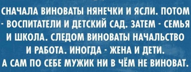 СНАЧАЛА ВИНОВАТЫ НЯНЕЧКИ И ЯСЛИ ПОТОМ ВОСПИТАТЕЛИ И ДЕТСКИЙ САД ЗАТЕМ СЕМЬЯ И ШКОЛА СЛЕДОМ ВИНОВАТЫ НАЧАЛЬСТВО И РАБОТА ИНОГДА ЖЕНА И ДЕТИ А САМ ПО СЕБЕ МУЖИК НИ В ЧЁМ НЕ ВИНОВАТ