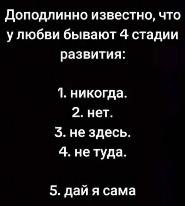 Доподлинно известно, что у любви бывают 4 стадии развития:

1. никогда.
2. нет.
3. не здесь.
4. не туда.

5. дай я сама.
