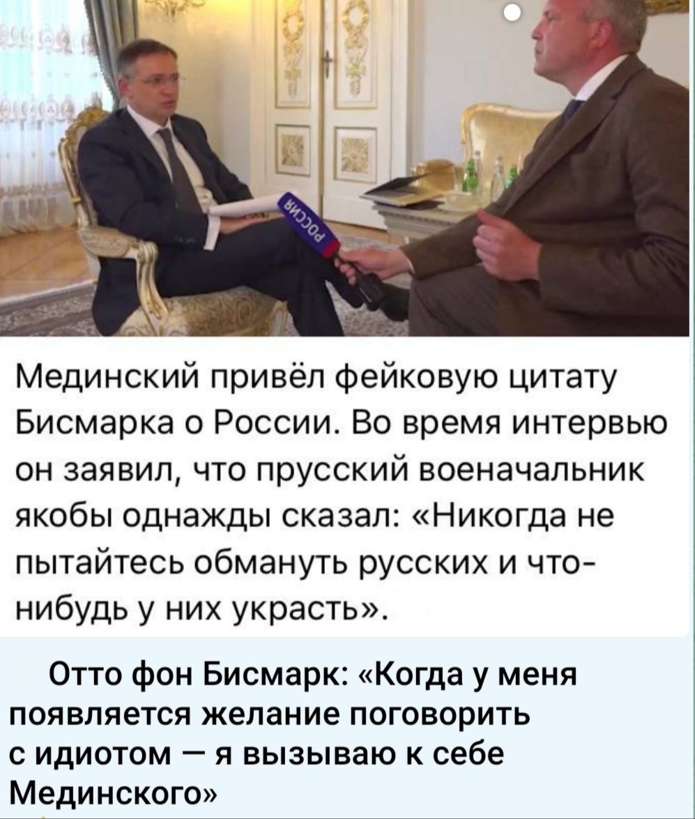 Медининский привёл фейковую цитату Бисмарка о России. Во время интервью он заявил, что прусский военачальник якобы однажды сказал: «Никогда не пытайтесь обмануть русских и что-нибудь у них украсть». Отто фон Бисмак: «Когда у меня появляется желание разговаривать с идиотом — я вызываю к себе Мединского»