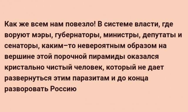 Как же всем нам повезло! В системе власти, где воруют мэры, губернаторы, министры, депутаты и сенаторы, каким-то невероятным образом на вершине этой порочной пирамиды оказался кристально чистый человек, который не даёт развернуться этим паразитам и до конца разворовать Россию.