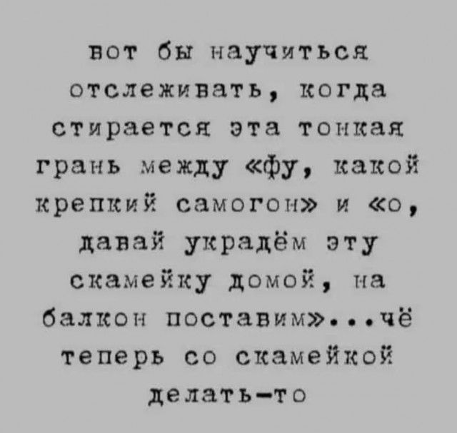 вот бы научиться отслеживать, когда стирается эта тонкая грань между «фу, какой крепкий самогон» и «о, давай украдём эту скамейку домой, на балкон поставим»...чё теперь со скамейкой делать-то