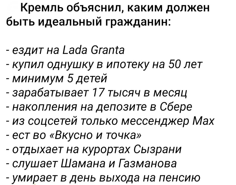 Кремль объяснил, каким должен быть идеальный гражданин:

- ездит на Lada Granta
- купил однушку в ипотеку на 50 лет
- минимум 5 детей
- зарабатывает 17 тысяч в месяц
- накопления на депозите в Сбере
- из соцсетей только мессенджер Max
- ест в «Вкусно и точка»
- отдыхает на курортах Сызрани
- слушает Шамана и Газманова
- умирает в день выхода на пенсию