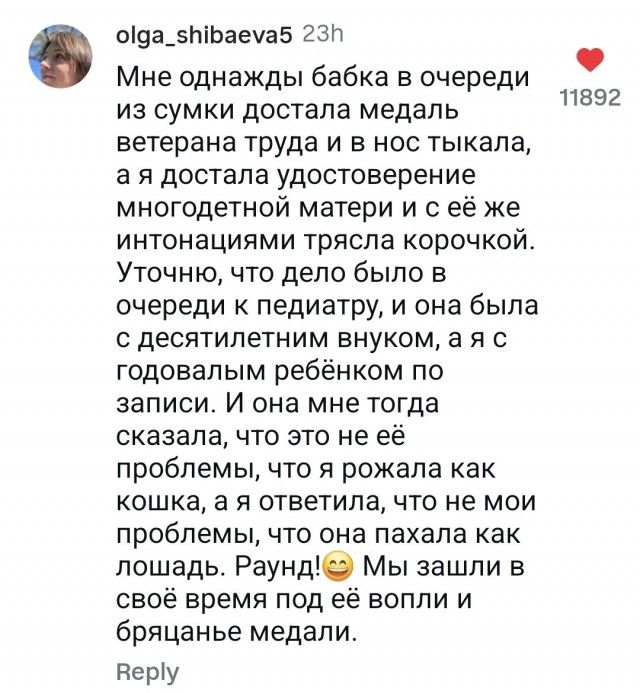 Мне однажды бабка в очереди из сумки достала медаль ветерана труда и в нос тыкала, а я достала удостоверение многодетной матери и с её же интонациями трясла корочкой. Уточню, что дело было в очереди к педиатру, и она была с десятилетним внуком, а я с годовалым ребёнком по записи. И она тогда сказала, что это не её проблемы, что я рожала как кошка, а я отвечала, что не мои проблемы, что она начала как лошадь. Раунд! 😊 Мы зашли в своё время под её вопли и бряцающие медали.